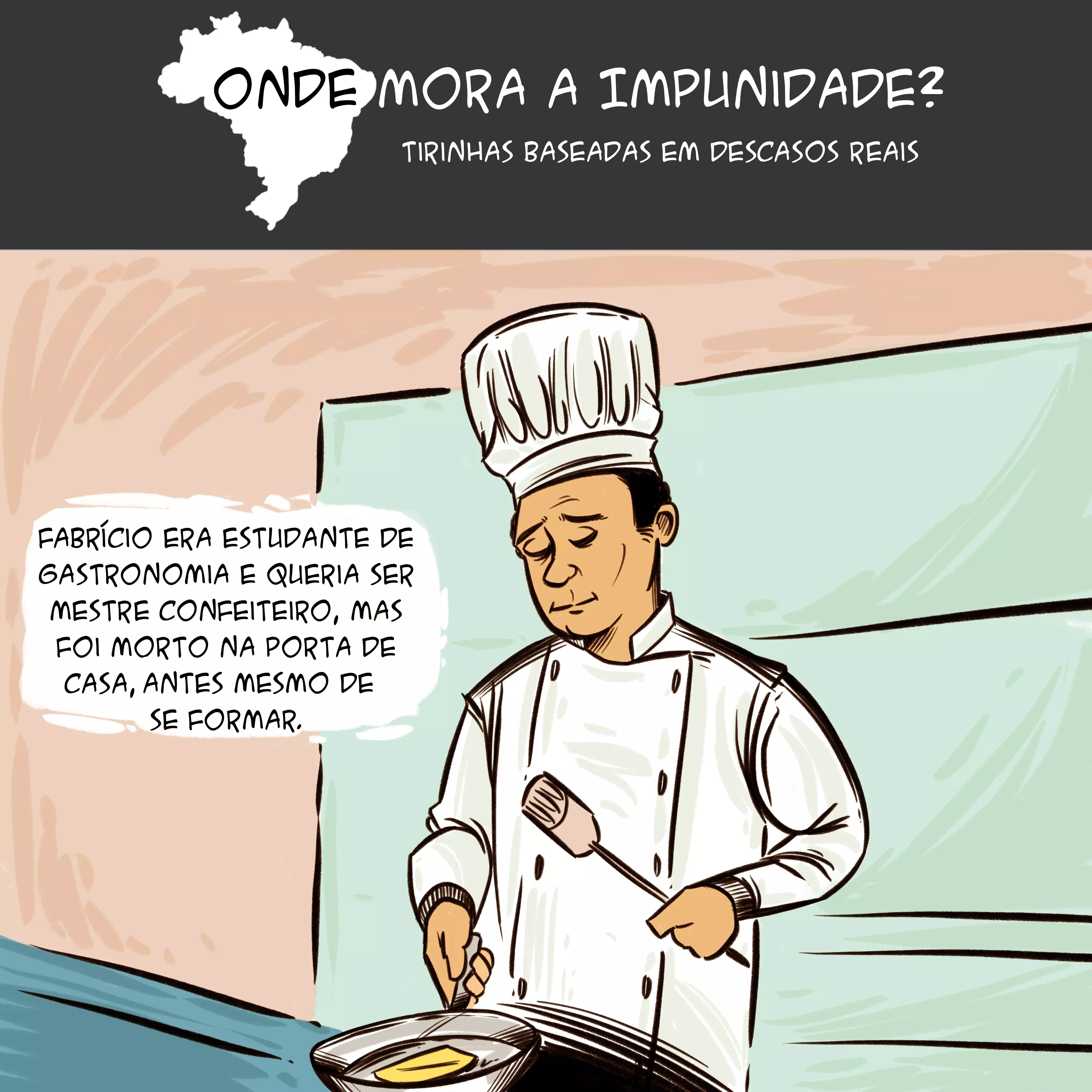 Tirinha com mapa do Brasil no topo e o texto: "Onde mora a impunidade? Tirinhas baseadas em descasos reais”. Abaixo, há os dizeres: “Fabrício era estudante de gastronomia e queria ser mestre confeiteiro, mas foi morto na porta de casa, antes mesmo de se formar". Há a ilustração de um homem cozinhando. Ele usa um dólmã branco - roupa tipo uma jaqueta usada pelos chefs de cozinha - e, na cabeça, um "toque blanche" - uma espécie de chapéu que os cozinheiros usam.