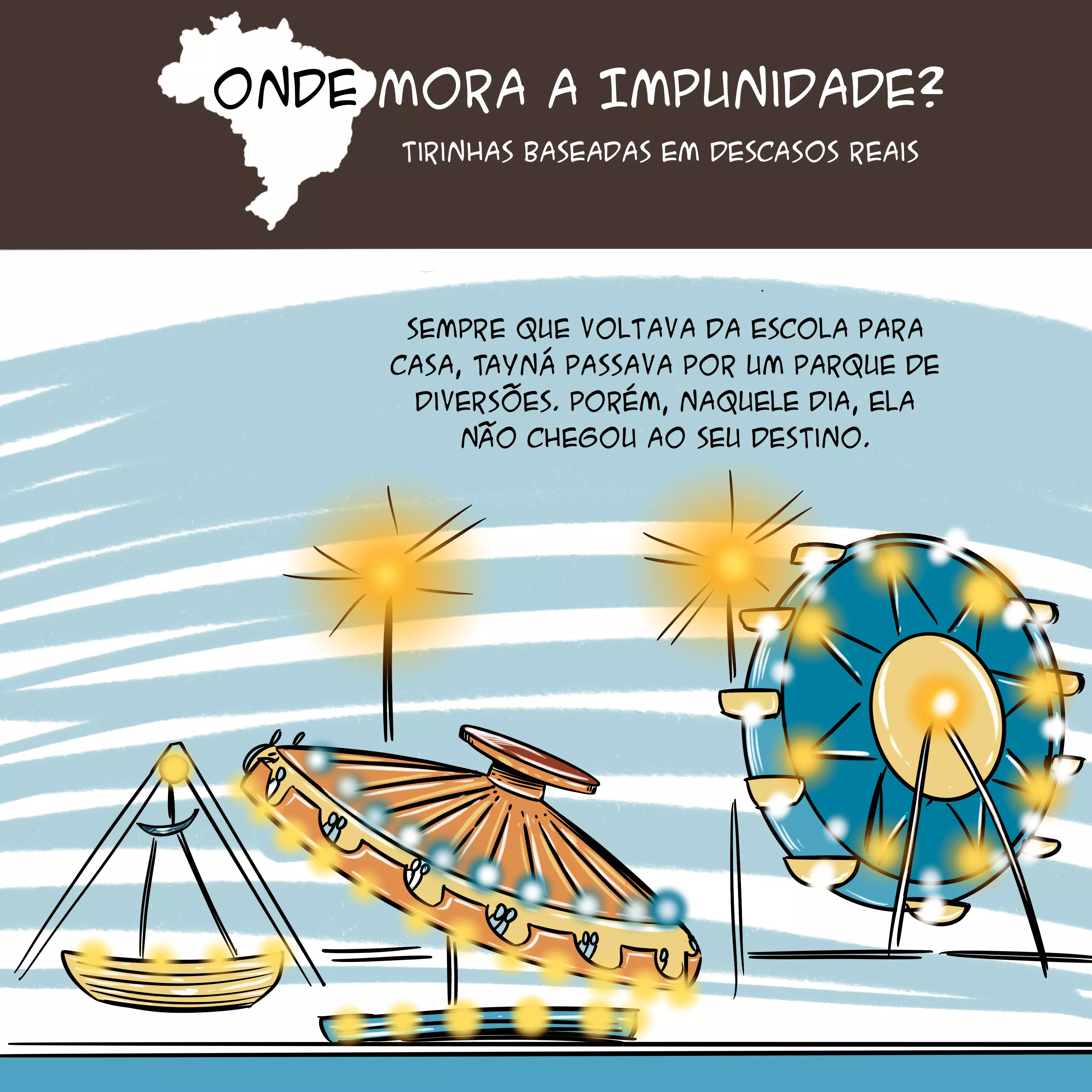 Tirinha com mapa do Brasil no topo e o texto: "Onde mora a impunidade? Tirinhas baseadas em descasos reais". Abaixo, tem a ilustração de um parque de diversões com diversos brinquedos coloridos, como um barco e uma roda gigante. Há o texto: "Sempre que voltava da escola para casa, Tayná passava por um parque de diversões. Porém, naquele dia, ela não chegou ao seu destino".
