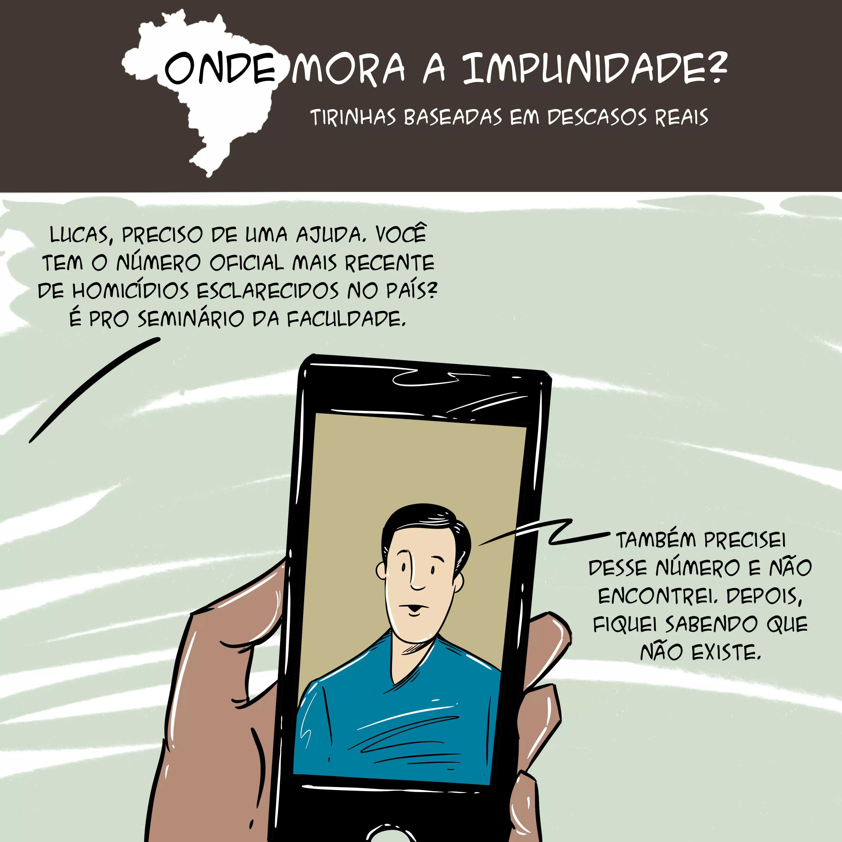 Tirinha com mapa do Brasil no topo e o texto: "Onde mora a impunidade? Tirinhas baseadas em descasos reais. Abaixo, há a ilustração de mão segurando um celular com um rapaz aparecendo na tela do aparelho. As falas são: "Lucas, preciso de uma ajuda. Você tem o número oficial mais recente de homicídios esclarecidos no país? É pro seminário da faculdade" e "Também precisei desse número e não encontrei. Depois, fiquei sabendo que não existe".